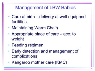 Management of LBW Babies
• Care at birth – delivery at well equipped
  facilities
• Maintaining Warm Chain
• Appropriate place of care – acc. to
  weight
• Feeding regimen
• Early detection and management of
  complications
• Kangaroo mother care (KMC)
 