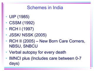 Schemes in India
• UIP (1985)
• CSSM (1992)
• RCH I (1997)
• JSSK/ NSSK (2005)
• RCH II (2005) – New Born Care Corners,
  NBSU, SNBCU
• Verbal autopsy for every death
• IMNCI plus (Includes care between 0-7
  days)
 