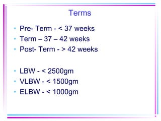 Terms
• Pre- Term - < 37 weeks
• Term – 37 – 42 weeks
• Post- Term - > 42 weeks


• LBW - < 2500gm
• VLBW - < 1500gm
• ELBW - < 1000gm
 