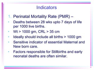 Indicators
1. Perinatal Mortality Rate (PMR) –
•   Deaths between 28 wks upto 7 days of life
    per 1000 live births.
•   Wt > 1000 gm, CRL > 35 cm
•   Ideally should include all births > 1000 gm
•   Sensitive indicator of essential Maternal and
    New born care.
•   Factors responsible for Stillbirths and early
    neonatal deaths are often similar.
 