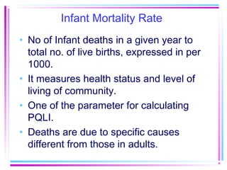 Infant Mortality Rate
• No of Infant deaths in a given year to
  total no. of live births, expressed in per
  1000.
• It measures health status and level of
  living of community.
• One of the parameter for calculating
  PQLI.
• Deaths are due to specific causes
  different from those in adults.
 