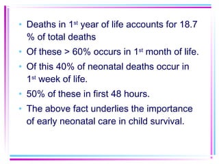 • Deaths in 1st year of life accounts for 18.7
  % of total deaths
• Of these > 60% occurs in 1st month of life.
• Of this 40% of neonatal deaths occur in
  1st week of life.
• 50% of these in first 48 hours.
• The above fact underlies the importance
  of early neonatal care in child survival.
 