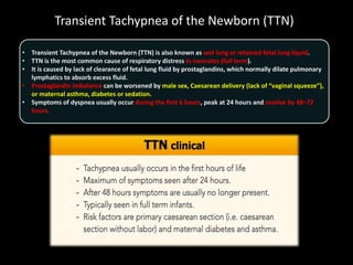 Transient Tachypnea of the Newborn (TTN)
• Transient Tachypnea of the Newborn (TTN) is also known as wet lung or retained fetal lung liquid.
• TTN is the most common cause of respiratory distress in neonates (full term).
• It is caused by lack of clearance of fetal lung fluid by prostaglandins, which normally dilate pulmonary
lymphatics to absorb excess fluid.
• Prostaglandin imbalance can be worsened by male sex, Caesarean delivery (lack of “vaginal squeeze”),
or maternal asthma, diabetes or sedation.
• Symptoms of dyspnea usually occur during the first 6 hours, peak at 24 hours and resolve by 48–72
hours.
 