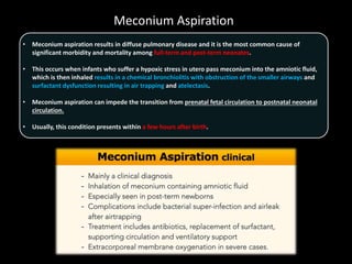 Meconium Aspiration
• Meconium aspiration results in diffuse pulmonary disease and it is the most common cause of
significant morbidity and mortality among full-term and post-term neonates.
• This occurs when infants who suffer a hypoxic stress in utero pass meconium into the amniotic fluid,
which is then inhaled results in a chemical bronchiolitis with obstruction of the smaller airways and
surfactant dysfunction resulting in air trapping and atelectasis.
• Meconium aspiration can impede the transition from prenatal fetal circulation to postnatal neonatal
circulation.
• Usually, this condition presents within a few hours after birth.
 