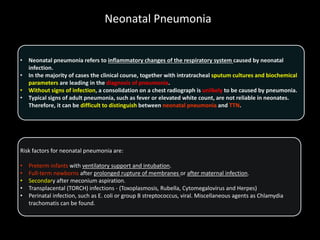 Neonatal Pneumonia
• Neonatal pneumonia refers to inflammatory changes of the respiratory system caused by neonatal
infection.
• In the majority of cases the clinical course, together with intratracheal sputum cultures and biochemical
parameters are leading in the diagnosis of pneumonia.
• Without signs of infection, a consolidation on a chest radiograph is unlikely to be caused by pneumonia.
• Typical signs of adult pneumonia, such as fever or elevated white count, are not reliable in neonates.
Therefore, it can be difficult to distinguish between neonatal pneumonia and TTN.
Risk factors for neonatal pneumonia are:
• Preterm infants with ventilatory support and intubation.
• Full-term newborns after prolonged rupture of membranes or after maternal infection.
• Secondary after meconium aspiration.
• Transplacental (TORCH) infections - (Toxoplasmosis, Rubella, Cytomegalovirus and Herpes)
• Perinatal infection, such as E. coli or group B streptococcus, viral. Miscellaneous agents as Chlamydia
trachomatis can be found.
 