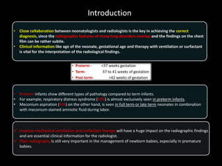 Introduction
• Close collaboration between neonatologists and radiologists is the key in achieving the correct
diagnosis, since the radiographic features of many lung disorders overlap and the findings on the chest
film can be rather subtle.
• Clinical information like age of the neonate, gestational age and therapy with ventilation or surfactant
is vital for the interpretation of the radiological findings.
• Preterm infants show different types of pathology compared to term infants.
• For example, respiratory distress syndrome (RDS) is almost exclusively seen in preterm infants.
• Meconium aspiration (MA) on the other hand, is seen in full term or late term neonates in combination
with meconium-stained amniotic fluid during labor.
 Invasive mechanical ventilation and surfactant therapy will have a huge impact on the radiographic findings
and are essential clinical information for the radiologist.
 Plain radiography is still very important in the management of newborn babies, especially in premature
babies.
 