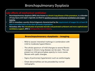 Bronchopulmonary Dysplasia
Late effects of mechanical ventilation
• Bronchopulmonary dysplasia (BPD) also known as chronic lung disease of the premature, is a disorder
of lung injury and repair originally ascribed to positive-pressure mechanical ventilation and oxygen
toxicity.
• BPD is nowadays a purely clinical diagnosis characterized by the requirement of oxygen for at least 28
days in an infant born at less than 30 weeks of gestation.
• Nowadays after the introduction of prenatal steroids and postnatal surfactant and more sophisticated
ventilatory support, BPD is infrequently seen in infants.
 