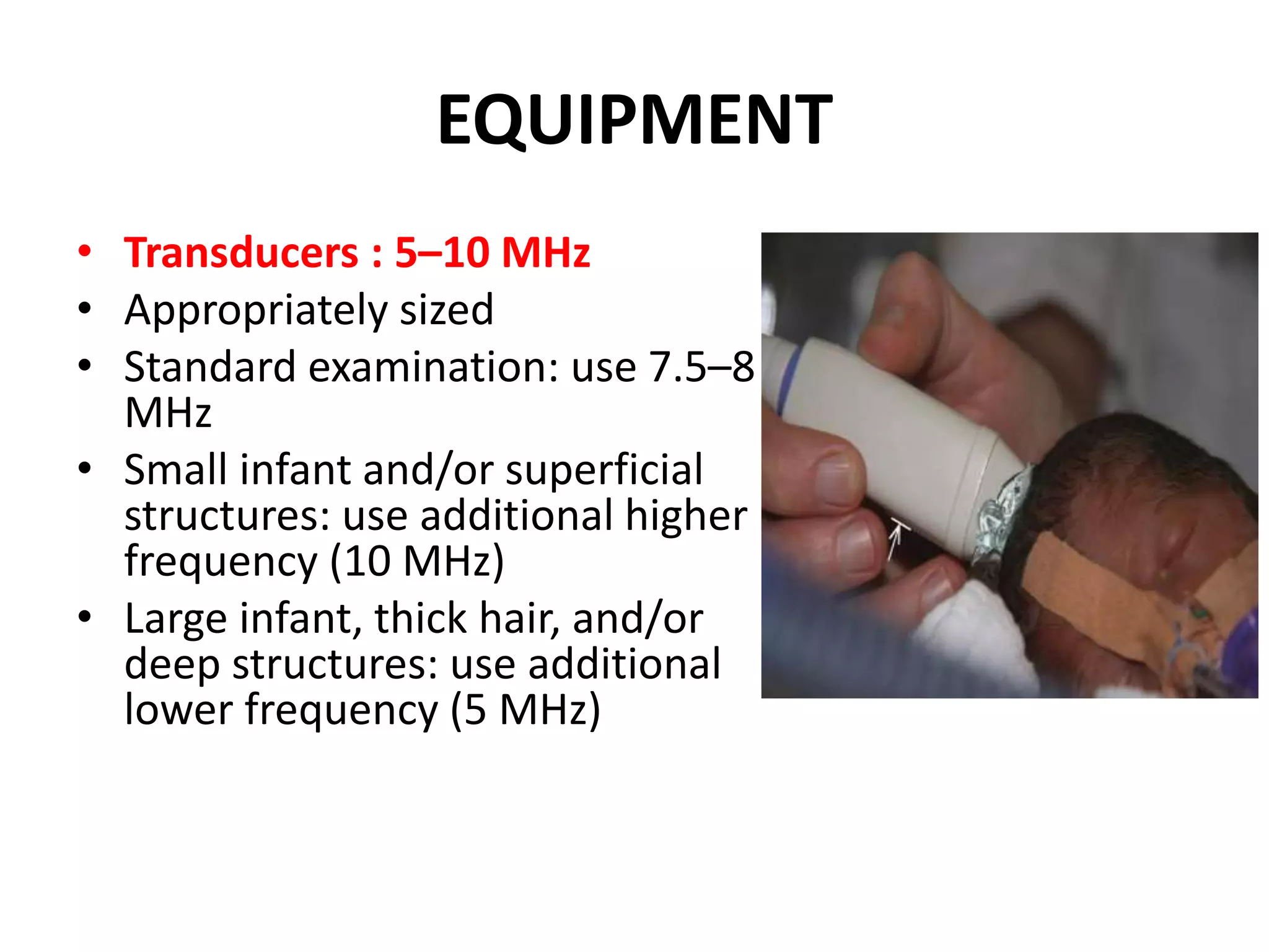 EQUIPMENT
• Transducers : 5–10 MHz
• Appropriately sized
• Standard examination: use 7.5–8
MHz
• Small infant and/or superficial
structures: use additional higher
frequency (10 MHz)
• Large infant, thick hair, and/or
deep structures: use additional
lower frequency (5 MHz)
 