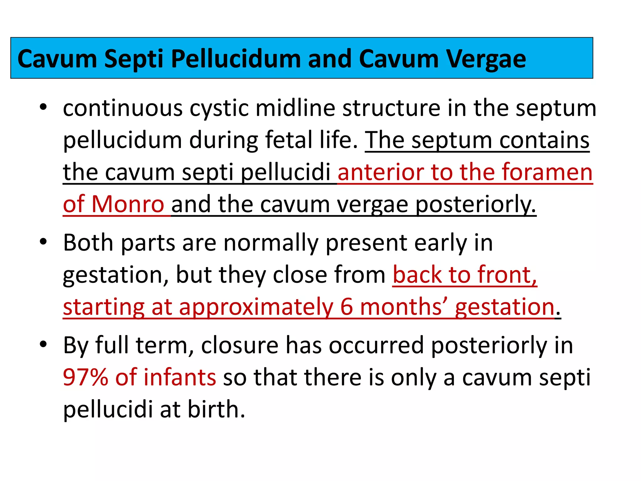• continuous cystic midline structure in the septum
pellucidum during fetal life. The septum contains
the cavum septi pellucidi anterior to the foramen
of Monro and the cavum vergae posteriorly.
• Both parts are normally present early in
gestation, but they close from back to front,
starting at approximately 6 months’ gestation.
• By full term, closure has occurred posteriorly in
97% of infants so that there is only a cavum septi
pellucidi at birth.
Cavum Septi Pellucidum and Cavum Vergae
 