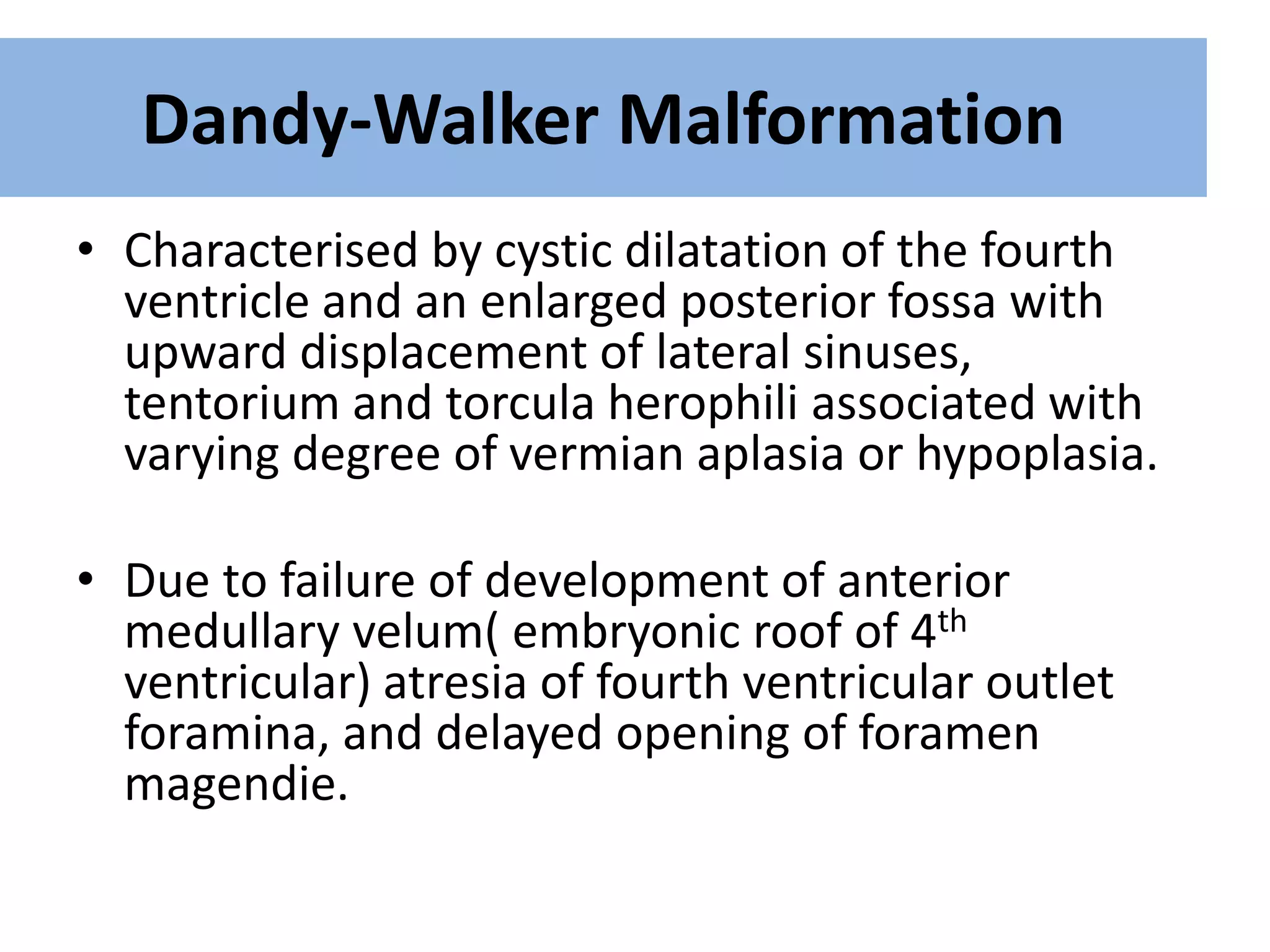 Dandy-Walker Malformation
• Characterised by cystic dilatation of the fourth
ventricle and an enlarged posterior fossa with
upward displacement of lateral sinuses,
tentorium and torcula herophili associated with
varying degree of vermian aplasia or hypoplasia.
• Due to failure of development of anterior
medullary velum( embryonic roof of 4th
ventricular) atresia of fourth ventricular outlet
foramina, and delayed opening of foramen
magendie.
 