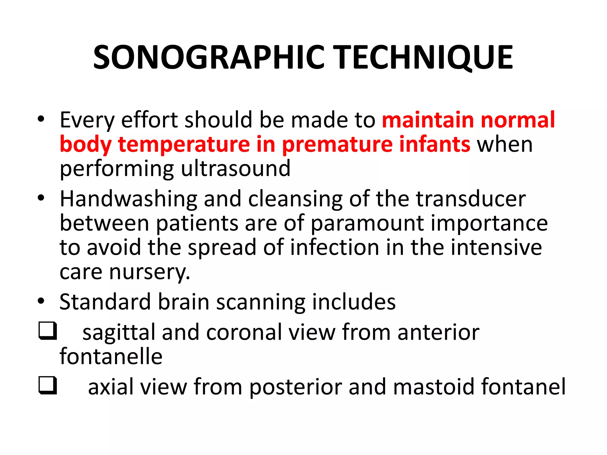SONOGRAPHIC TECHNIQUE
• Every effort should be made to maintain normal
body temperature in premature infants when
performing ultrasound
• Handwashing and cleansing of the transducer
between patients are of paramount importance
to avoid the spread of infection in the intensive
care nursery.
• Standard brain scanning includes
 sagittal and coronal view from anterior
fontanelle
 axial view from posterior and mastoid fontanel
 