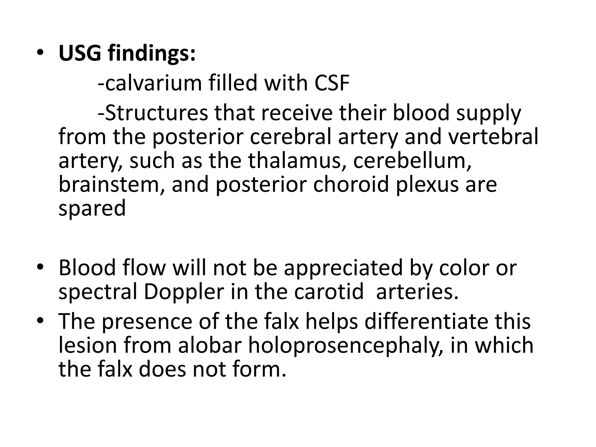 • USG findings:
-calvarium filled with CSF
-Structures that receive their blood supply
from the posterior cerebral artery and vertebral
artery, such as the thalamus, cerebellum,
brainstem, and posterior choroid plexus are
spared
• Blood flow will not be appreciated by color or
spectral Doppler in the carotid arteries.
• The presence of the falx helps differentiate this
lesion from alobar holoprosencephaly, in which
the falx does not form.
 