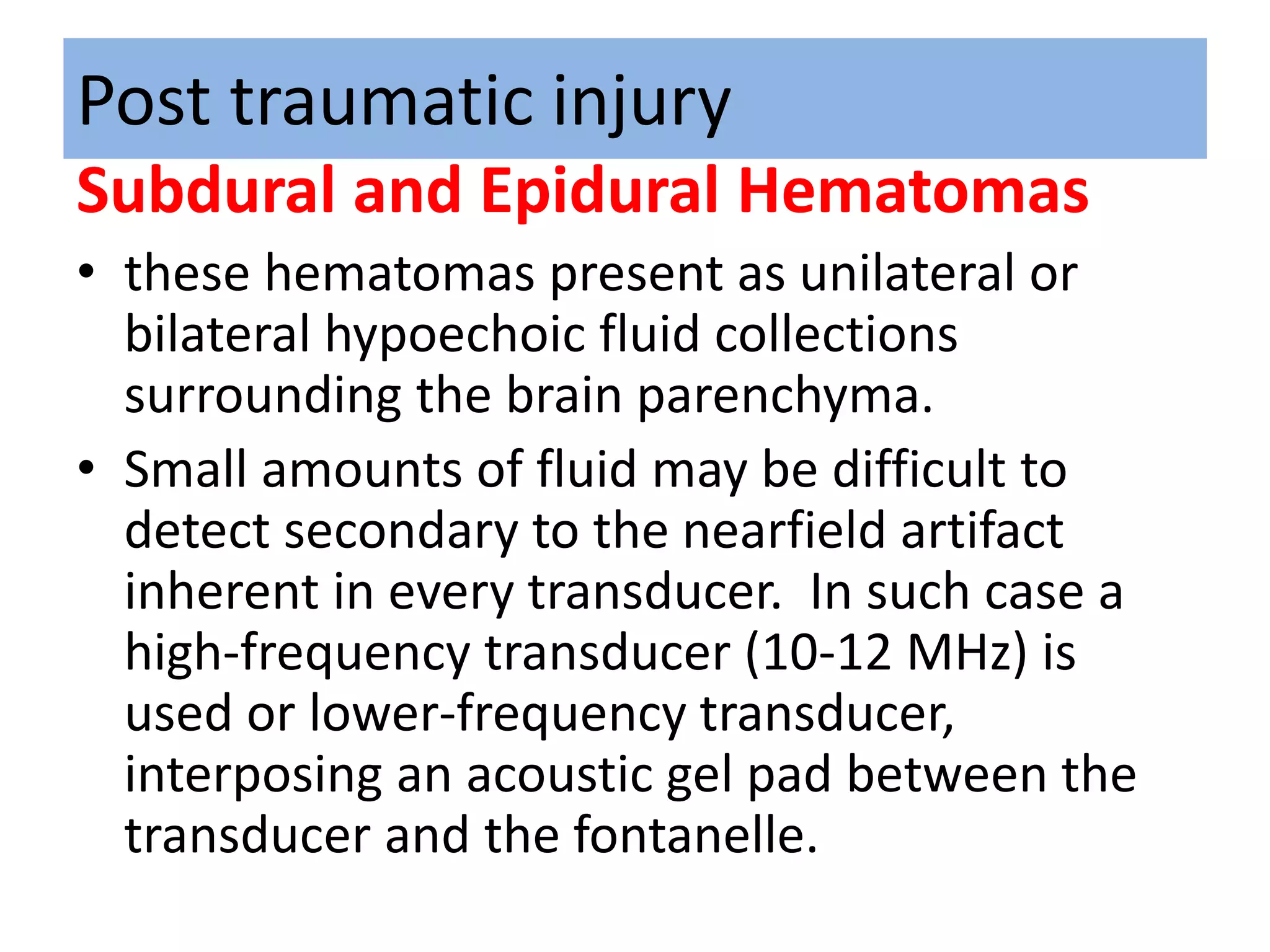 Post traumatic injury
Subdural and Epidural Hematomas
• these hematomas present as unilateral or
bilateral hypoechoic fluid collections
surrounding the brain parenchyma.
• Small amounts of fluid may be difficult to
detect secondary to the nearfield artifact
inherent in every transducer. In such case a
high-frequency transducer (10-12 MHz) is
used or lower-frequency transducer,
interposing an acoustic gel pad between the
transducer and the fontanelle.
 