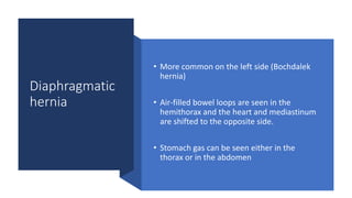 Diaphragmatic
hernia
• More common on the left side (Bochdalek
hernia)
• Air-filled bowel loops are seen in the
hemithorax and the heart and mediastinum
are shifted to the opposite side.
• Stomach gas can be seen either in the
thorax or in the abdomen
 
