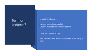 Term or
preterm?
In preterm babies:
Lack of subcutaneous fat
Lack of humeral head ossification
Look for umbilical clip:
Will remain until about 1-2 weeks after baby is
born
 