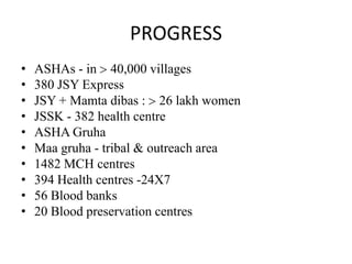 PROGRESS
•   ASHAs - in 40,000 villages
•   380 JSY Express
•   JSY + Mamta dibas : 26 lakh women
•   JSSK - 382 health centre
•   ASHA Gruha
•   Maa gruha - tribal & outreach area
•   1482 MCH centres
•   394 Health centres -24 7
•   56 Blood banks
•   20 Blood preservation centres
 