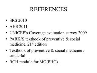 REFERENCES
• SRS 2010
• AHS 2011
• UNICEF’s Coverage evaluation survey 2009
• PARK’S textbook of preventive & social
  medicine. 21st edition
• Textbook of preventive & social medicine :
  sunderlal
• RCH module for MO(PHC).
 