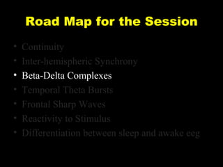 Road Map for the Session
•
•
•
•
•
•
•

Continuity
Inter-hemispheric Synchrony
Beta-Delta Complexes
Temporal Theta Bursts
Frontal Sharp Waves
Reactivity to Stimulus
Differentiation between sleep and awake eeg

 