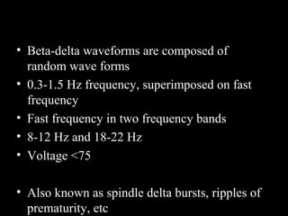 • Beta-delta waveforms are composed of
random wave forms
• 0.3-1.5 Hz frequency, superimposed on fast
frequency
• Fast frequency in two frequency bands
• 8-12 Hz and 18-22 Hz
• Voltage <75
• Also known as spindle delta bursts, ripples of
prematurity, etc

 