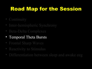 Road Map for the Session
•
•
•
•
•
•
•

Continuity
Inter-hemispheric Synchrony
Beta-Delta Complexes
Temporal Theta Bursts
Frontal Sharp Waves
Reactivity to Stimulus
Differentiation between sleep and awake eeg

 