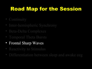 Road Map for the Session
•
•
•
•
•
•
•

Continuity
Inter-hemispheric Synchrony
Beta-Delta Complexes
Temporal Theta Bursts
Frontal Sharp Waves
Reactivity to Stimulus
Differentiation between sleep and awake eeg

 