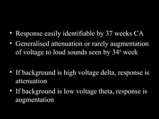 • Response easily identifiable by 37 weeks CA
• Generalised attenuation or rarely augmentation
of voltage to loud sounds seen by 34 th week
• If background is high voltage delta, response is
attenuation
• If background is low voltage theta, response is
augmentation

 