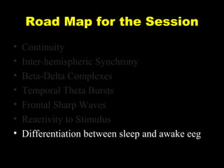Road Map for the Session
•
•
•
•
•
•
•

Continuity
Inter-hemispheric Synchrony
Beta-Delta Complexes
Temporal Theta Bursts
Frontal Sharp Waves
Reactivity to Stimulus
Differentiation between sleep and awake eeg

 