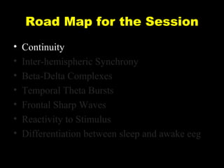 Road Map for the Session
•
•
•
•
•
•
•

Continuity
Inter-hemispheric Synchrony
Beta-Delta Complexes
Temporal Theta Bursts
Frontal Sharp Waves
Reactivity to Stimulus
Differentiation between sleep and awake eeg

 