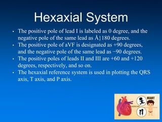 Hexaxial System
• The positive pole of lead I is labeled as 0 degree, and the
negative pole of the same lead as Å}180 degrees.
• The positive pole of aVF is designated as +90 degrees,
and the negative pole of the same lead as −90 degrees.
• The positive poles of leads II and III are +60 and +120
degrees, respectively, and so on.
• The hexaxial reference system is used in plotting the QRS
axis, T axis, and P axis.
 