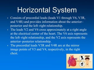 Horizontal System
• Consists of precordial leads (leads V1 through V6, V3R,
and V4R) and provides information about the anterior–
posterior and the left–right relationship.
• The leads V2 and V6 cross approximately at a right angle
at the electrical center of the heart. The V6 axis represents
the left–right relationship, and the V2 axis represents the
anterior–posterior relationship.
• The precordial leads V3R and V4R are at the mirror
image points of V3 and V4, respectively, in the right
chest.
 