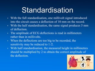 Standardisation
• With the full standardisation, one millivolt signal introduced
into the circuit causes a deflection of 10 mm on the record.
• With the half standardisation, the same signal produces 5 mm
of deflection.
• The amplitude of ECG deflections is read in millimeters
rather than in millivolts.
• When the deflections are too big to be recorded, the
sensitivity may be reduced to 1 ⁄2.
• With half standardisation, the measured height in millimetres
should be multiplied by 2 to obtain the correct amplitude of
the deflection.
 