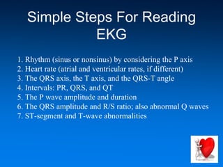 Simple Steps For Reading
EKG
1. Rhythm (sinus or nonsinus) by considering the P axis
2. Heart rate (atrial and ventricular rates, if different)
3. The QRS axis, the T axis, and the QRS-T angle
4. Intervals: PR, QRS, and QT
5. The P wave amplitude and duration
6. The QRS amplitude and R/S ratio; also abnormal Q waves
7. ST-segment and T-wave abnormalities
 