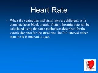 Heart Rate
• When the ventricular and atrial rates are different, as in
complete heart block or atrial flutter, the atrial rate can be
calculated using the same methods as described for the
ventricular rate; for the atrial rate, the P-P interval rather
than the R-R interval is used.
 