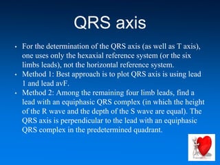 QRS axis
• For the determination of the QRS axis (as well as T axis),
one uses only the hexaxial reference system (or the six
limbs leads), not the horizontal reference system.
• Method 1: Best approach is to plot QRS axis is using lead
1 and lead avF.
• Method 2: Among the remaining four limb leads, find a
lead with an equiphasic QRS complex (in which the height
of the R wave and the depth of the S wave are equal). The
QRS axis is perpendicular to the lead with an equiphasic
QRS complex in the predetermined quadrant.
 