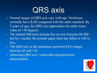 QRS axis
• Normal ranges of QRS axis vary with age. Newborns
normally have RAD compared with the adult standard. By
3 years of age, the QRS axis approaches the adult mean
value of +50 degrees.
• The normal full-term neonate has an axis between 60-200
but by 1 month, the normal upper limit has fallen to 160 or
less.
• The QRS axis in the premature newborn ECG ranges
between 65 and 174.
• Abnormal QRS axis: ventricular depolarization
abnormalities.
 