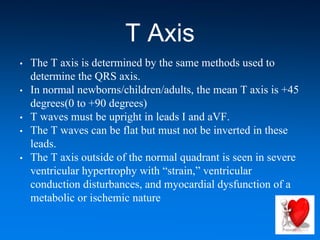 T Axis
• The T axis is determined by the same methods used to
determine the QRS axis.
• In normal newborns/children/adults, the mean T axis is +45
degrees(0 to +90 degrees)
• T waves must be upright in leads I and aVF.
• The T waves can be flat but must not be inverted in these
leads.
• The T axis outside of the normal quadrant is seen in severe
ventricular hypertrophy with “strain,” ventricular
conduction disturbances, and myocardial dysfunction of a
metabolic or ischemic nature
 