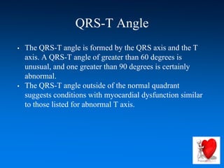 QRS-T Angle
• The QRS-T angle is formed by the QRS axis and the T
axis. A QRS-T angle of greater than 60 degrees is
unusual, and one greater than 90 degrees is certainly
abnormal.
• The QRS-T angle outside of the normal quadrant
suggests conditions with myocardial dysfunction similar
to those listed for abnormal T axis.
 
