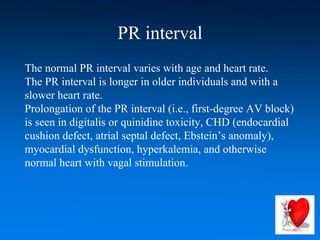 PR interval
The normal PR interval varies with age and heart rate.
The PR interval is longer in older individuals and with a
slower heart rate.
Prolongation of the PR interval (i.e., first-degree AV block)
is seen in digitalis or quinidine toxicity, CHD (endocardial
cushion defect, atrial septal defect, Ebstein’s anomaly),
myocardial dysfunction, hyperkalemia, and otherwise
normal heart with vagal stimulation.
 