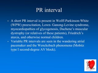 PR interval
• A short PR interval is present in Wolff-Parkinson-White
(WPW) preexcitation, Lown- Ganong-Levine syndrome,
myocardiopathies of glycogenosis, Duchene’s muscular
dystrophy (or relatives of these patients), Friedrich’s
ataxia, and otherwise normal children.
• Variable PR intervals are seen in the wandering atrial
pacemaker and the Wenckebach phenomena (Mobitz
type I second-degree AV block).
 