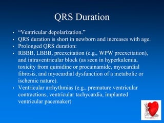 QRS Duration
• “Ventricular depolarization.”
• QRS duration is short in newborn and increases with age.
• Prolonged QRS duration:
• RBBB, LBBB, preexcitation (e.g., WPW preexcitation),
and intraventricular block (as seen in hyperkalemia,
toxicity from quinidine or procainamide, myocardial
fibrosis, and myocardial dysfunction of a metabolic or
ischemic nature).
• Ventricular arrhythmias (e.g., premature ventricular
contractions, ventricular tachycardia, implanted
ventricular pacemaker)
 