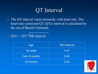 QT Interval
• The QT interval varies primarily with heart rate. The
heart rate–corrected QT (QTc) interval is calculated by
the use of Bazett’s formula,
• QTc = QT/ RR interval
Age QTc Interval
1st week 0.47
1wk- 6 months 0.45
>6 months 0.44
 