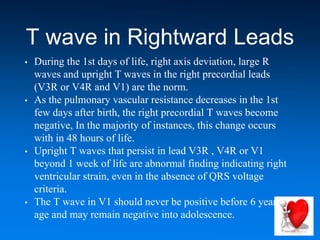 T wave in Rightward Leads
• During the 1st days of life, right axis deviation, large R
waves and upright T waves in the right precordial leads
(V3R or V4R and V1) are the norm.
• As the pulmonary vascular resistance decreases in the 1st
few days after birth, the right precordial T waves become
negative, In the majority of instances, this change occurs
with in 48 hours of life.
• Upright T waves that persist in lead V3R , V4R or V1
beyond 1 week of life are abnormal finding indicating right
ventricular strain, even in the absence of QRS voltage
criteria.
• The T wave in V1 should never be positive before 6 years of
age and may remain negative into adolescence.
 