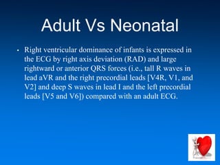 Adult Vs Neonatal
• Right ventricular dominance of infants is expressed in
the ECG by right axis deviation (RAD) and large
rightward or anterior QRS forces (i.e., tall R waves in
lead aVR and the right precordial leads [V4R, V1, and
V2] and deep S waves in lead I and the left precordial
leads [V5 and V6]) compared with an adult ECG.
 