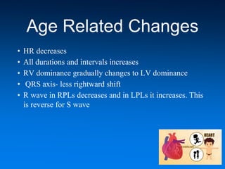 Age Related Changes
• HR decreases
• All durations and intervals increases
• RV dominance gradually changes to LV dominance
• QRS axis- less rightward shift
• R wave in RPLs decreases and in LPLs it increases. This
is reverse for S wave
 