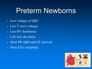 Preterm Newborns
• Low voltages of QRS
• Low T wave voltages
• Less RV dominance
• Left Axis deviation
• Short PR, QRS and QT intervals
• More ECG variability
 