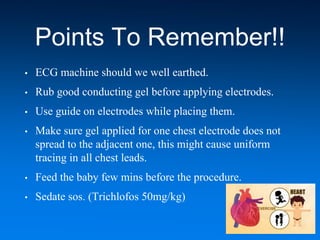 Points To Remember!!
• ECG machine should we well earthed.
• Rub good conducting gel before applying electrodes.
• Use guide on electrodes while placing them.
• Make sure gel applied for one chest electrode does not
spread to the adjacent one, this might cause uniform
tracing in all chest leads.
• Feed the baby few mins before the procedure.
• Sedate sos. (Trichlofos 50mg/kg)
 