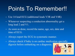 Points To Remember!!
• Use 14 lead ECG (additional leads V3R and V4R)
• Whenever suspecting a conduction abnormality get a
long lead 2 and V1.
• As soon as done, record the name, age, sex, date and
time of ECG.
• Always report the ECG in systematic manner.
• Always check if baby is on cardiac medication specially
digoxin before embarking on a diagnosis.
 