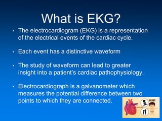 What is EKG?
• The electrocardiogram (EKG) is a representation
of the electrical events of the cardiac cycle.
• Each event has a distinctive waveform
• The study of waveform can lead to greater
insight into a patient’s cardiac pathophysiology.
• Electrocardiograph is a galvanometer which
measures the potential difference between two
points to which they are connected.
 
