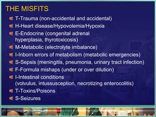 THE MISFITS
  T-Trauma (non-accidental and accidental)
  H-Heart disease/Hypovolemia/Hypoxia
  E-Endocrine (congenital adrenal
  hyperplasia, thyrotoxicosis)
  M-Metabolic (electrolyte imbalance)
  I-Inborn errors of metabolism (metabolic emergencies)
  S-Sepsis (meningitis, pneumonia, urinary tract infection)
  F-Formula mishaps (under or over dilution)
  I-Intestinal conditions
  (volvulus, intussusception, necrotizing enterocolitis)
  T-Toxins/Poisons
  S-Seizures
 