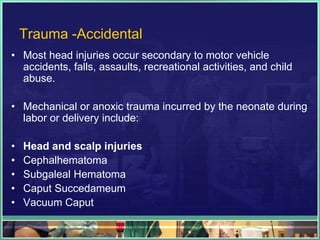 Trauma -Accidental
• Most head injuries occur secondary to motor vehicle
  accidents, falls, assaults, recreational activities, and child
  abuse.

• Mechanical or anoxic trauma incurred by the neonate during
  labor or delivery include:

•   Head and scalp injuries
•   Cephalhematoma
•   Subgaleal Hematoma
•   Caput Succedameum
•   Vacuum Caput
 